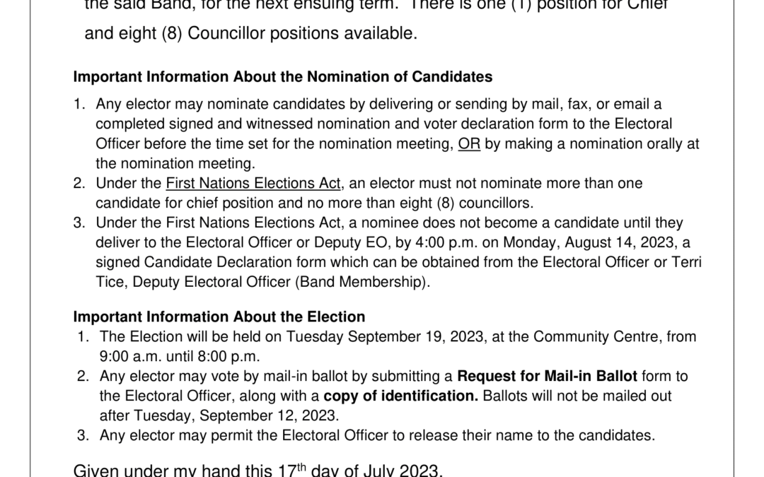 Notice of Nomination Meeting Notice is hereby given that a meeting of the Electors of the Garden RiverFirst Nation will be held at the Community Centre on Friday the 11th day ofAugust 2023, from 4:00 p.m. – 7:00 p.m., for the purpose of nominating candidates for the positions of Chief and Councillors on the Band Council of the said Band, for the next ensuing term. There is one (1) position for Chief and eight (8) Councillor positions available.